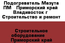 Подогреватель Мазута ПМ - Приморский край, Владивосток г. Строительство и ремонт » Строительное оборудование   . Приморский край,Владивосток г.